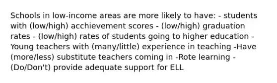 Schools in low-income areas are more likely to have: - students with (low/high) acchievement scores - (low/high) graduation rates - (low/high) rates of students going to higher education -Young teachers with (many/little) experience in teaching -Have (more/less) substitute teachers coming in -Rote learning - (Do/Don't) provide adequate support for ELL