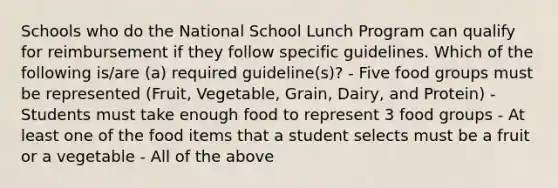 Schools who do the National School Lunch Program can qualify for reimbursement if they follow specific guidelines. Which of the following is/are (a) required guideline(s)? - Five food groups must be represented (Fruit, Vegetable, Grain, Dairy, and Protein) - Students must take enough food to represent 3 food groups - At least one of the food items that a student selects must be a fruit or a vegetable - All of the above