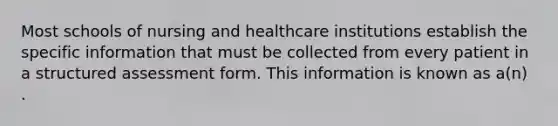 Most schools of nursing and healthcare institutions establish the specific information that must be collected from every patient in a structured assessment form. This information is known as a(n) .