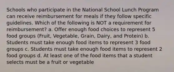 Schools who participate in the National School Lunch Program can receive reimbursement for meals if they follow specific guidelines. Which of the following is NOT a requirement for reimbursement? a. Offer enough food choices to represent 5 food groups (Fruit, Vegetable, Grain, Dairy, and Protein) b. Students must take enough food items to represent 3 food groups c. Students must take enough food items to represent 2 food groups d. At least one of the food items that a student selects must be a fruit or vegetable