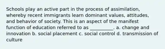 Schools play an active part in the process of assimilation, whereby recent immigrants learn dominant values, attitudes, and behavior of society. This is an aspect of the manifest function of education referred to as __________.​ a. ​change and innovation b. ​social placement c. ​social control d. ​transmission of culture