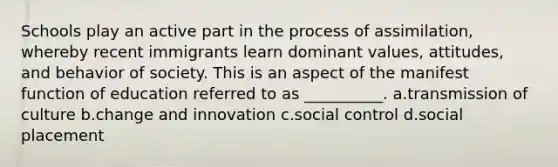 Schools play an active part in the process of assimilation, whereby recent immigrants learn dominant values, attitudes, and behavior of society. This is an aspect of the manifest function of education referred to as __________.​ a.​transmission of culture b.​change and innovation c.​social control d.​social placement