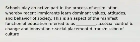 Schools play an active part in the process of assimilation, whereby recent immigrants learn dominant values, attitudes, and behavior of society. This is an aspect of the manifest function of education referred to as __________.​ a.​social control b.​change and innovation c.​social placement d.​transmission of culture