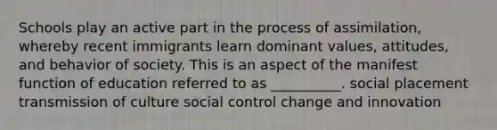 Schools play an active part in the process of assimilation, whereby recent immigrants learn dominant values, attitudes, and behavior of society. This is an aspect of the manifest function of education referred to as __________. social placement transmission of culture social control change and innovation