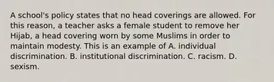 A school's policy states that no head coverings are allowed. For this reason, a teacher asks a female student to remove her Hijab, a head covering worn by some Muslims in order to maintain modesty. This is an example of A. individual discrimination. B. institutional discrimination. C. racism. D. sexism.