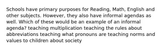 Schools have primary purposes for Reading, Math, English and other subjects. However, they also have informal agendas as well. Which of these would be an example of an informal agenda? teaching multiplication teaching the rules about abbreviations teaching what pronouns are teaching norms and values to children about society