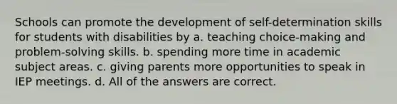 Schools can promote the development of self-determination skills for students with disabilities by​ a. teaching choice-making and problem-solving skills. b. spending more time in academic subject areas. c. giving parents more opportunities to speak in IEP meetings. d. All of the answers are correct.