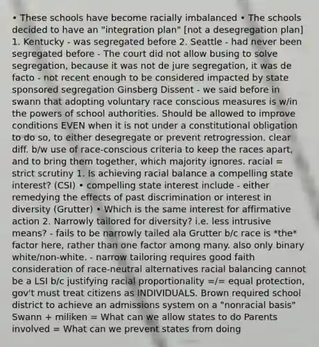 • These schools have become racially imbalanced • The schools decided to have an "integration plan" [not a desegregation plan] 1. Kentucky - was segregated before 2. Seattle - had never been segregated before - The court did not allow busing to solve segregation, because it was not de jure segregation, it was de facto - not recent enough to be considered impacted by state sponsored segregation Ginsberg Dissent - we said before in swann that adopting voluntary race conscious measures is w/in the powers of school authorities. Should be allowed to improve conditions EVEN when it is not under a constitutional obligation to do so, to either desegregate or prevent retrogression. clear diff. b/w use of race-conscious criteria to keep the races apart, and to bring them together, which majority ignores. racial = strict scrutiny 1. Is achieving racial balance a compelling state interest? (CSI) • compelling state interest include - either remedying the effects of past discrimination or interest in diversity (Grutter) • Which is the same interest for affirmative action 2. Narrowly tailored for diversity? i.e. less intrusive means? - fails to be narrowly tailed ala Grutter b/c race is *the* factor here, rather than one factor among many. also only binary white/non-white. - narrow tailoring requires good faith consideration of race-neutral alternatives racial balancing cannot be a LSI b/c justifying racial proportionality =/= equal protection, gov't must treat citizens as INDIVIDUALS. Brown required school district to achieve an admissions system on a "nonracial basis" Swann + miliken = What can we allow states to do Parents involved = What can we prevent states from doing