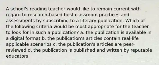 A school's reading teacher would like to remain current with regard to research-based best classroom practices and assessments by subscribing to a literary publication. Which of the following criteria would be most appropriate for the teacher to look for in such a publication? a. the publication is available in a digital format b. the publication's articles contain real-life applicable scenarios c. the publication's articles are peer-reviewed d. the publication is published and written by reputable educators