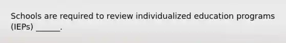 Schools are required to review individualized education programs (IEPs) ______.