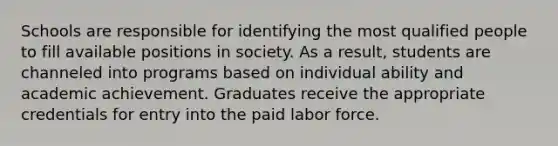 Schools are responsible for identifying the most qualified people to fill available positions in society. As a result, students are channeled into programs based on individual ability and academic achievement. Graduates receive the appropriate credentials for entry into the paid labor force.