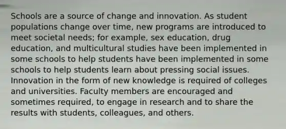 Schools are a source of change and innovation. As student populations change over time, new programs are introduced to meet societal needs; for example, sex education, drug education, and multicultural studies have been implemented in some schools to help students have been implemented in some schools to help students learn about pressing social issues. Innovation in the form of new knowledge is required of colleges and universities. Faculty members are encouraged and sometimes required, to engage in research and to share the results with students, colleagues, and others.