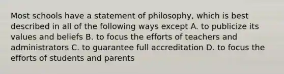 Most schools have a statement of philosophy, which is best described in all of the following ways except A. to publicize its values and beliefs B. to focus the efforts of teachers and administrators C. to guarantee full accreditation D. to focus the efforts of students and parents