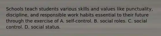 Schools teach students various skills and values like punctuality, discipline, and responsible work habits essential to their future through the exercise of A. self-control. B. social roles. C. social control. D. social status.