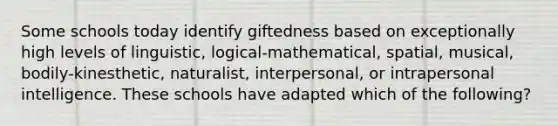 Some schools today identify giftedness based on exceptionally high levels of linguistic, logical-mathematical, spatial, musical, bodily-kinesthetic, naturalist, interpersonal, or intrapersonal intelligence. These schools have adapted which of the following?