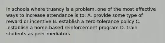 In schools where truancy is a problem, one of the most effective ways to increase attendance is to: A. provide some type of reward or incentive B. establish a zero-tolerance policy C. .establish a home-based reinforcement program D. train students as peer mediators