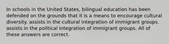 In schools in the United States, bilingual education has been defended on the grounds that it is a means to encourage cultural diversity. assists in the cultural integration of immigrant groups. assists in the political integration of immigrant groups. All of these answers are correct.