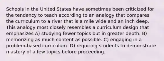 Schools in the United States have sometimes been criticized for the tendency to teach according to an analogy that compares the curriculum to a river that is a mile wide and an inch deep. This analogy most closely resembles a curriculum design that emphasizes A) studying fewer topics but in greater depth. B) memorizing as much content as possible. C) engaging in a problem-based curriculum. D) requiring students to demonstrate mastery of a few topics before proceeding.