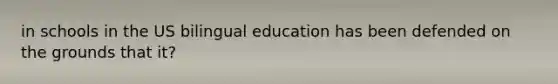 in schools in the US bilingual education has been defended on the grounds that it?