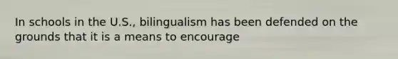 In schools in the U.S., bilingualism has been defended on the grounds that it is a means to encourage