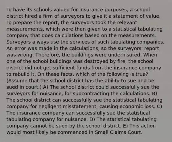 To have its schools valued for insurance purposes, a school district hired a firm of surveyors to give it a statement of value. To prepare the report, the surveyors took the relevant measurements, which were then given to a statistical tabulating company that does calculations based on the measurements. Surveyors always use the services of such tabulating companies. An error was made in the calculations, so the surveyors' report was wrong. Therefore, the buildings were underinsured. When one of the school buildings was destroyed by fire, the school district did not get sufficient funds from the insurance company to rebuild it. On these facts, which of the following is true? (Assume that the school district has the ability to sue and be sued in court.) A) The school district could successfully sue the surveyors for nuisance, for subcontracting the calculations. B) The school district can successfully sue the statistical tabulating company for negligent misstatement, causing economic loss. C) The insurance company can successfully sue the statistical tabulating company for nuisance. D) The statistical tabulating company cannot be sued by the school district. E) This action would most likely be commenced in Small Claims Court.