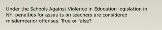 Under the Schools Against Violence in Education legislation in NY, penalties for assaults on teachers are considered misdemeanor offenses. True or false?