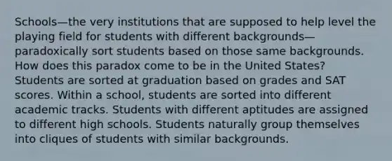 Schools—the very institutions that are supposed to help level the playing field for students with different backgrounds—paradoxically sort students based on those same backgrounds. How does this paradox come to be in the United States? Students are sorted at graduation based on grades and SAT scores. Within a school, students are sorted into different academic tracks. Students with different aptitudes are assigned to different high schools. Students naturally group themselves into cliques of students with similar backgrounds.