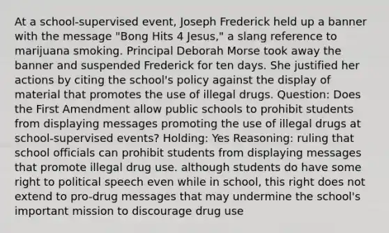 At a school-supervised event, Joseph Frederick held up a banner with the message "Bong Hits 4 Jesus," a slang reference to marijuana smoking. Principal Deborah Morse took away the banner and suspended Frederick for ten days. She justified her actions by citing the school's policy against the display of material that promotes the use of illegal drugs. Question: Does the First Amendment allow public schools to prohibit students from displaying messages promoting the use of illegal drugs at school-supervised events? Holding: Yes Reasoning: ruling that school officials can prohibit students from displaying messages that promote illegal drug use. although students do have some right to political speech even while in school, this right does not extend to pro-drug messages that may undermine the school's important mission to discourage drug use