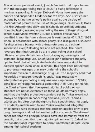 At a school-supervised event, Joseph Frederick held up a banner with the message "Bong Hits 4 Jesus," a slang reference to marijuana smoking. Principal Deborah Morse took away the banner and suspended Frederick for ten days. She justified her actions by citing the school's policy against the display of material that promotes the use of illegal drugs. Question 1) Does the First Amendment allow public schools to prohibit students from displaying messages promoting the use of illegal drugs at school-supervised events? 2) Does a school official have qualified immunity from a damages lawsuit under 42 U.S.C. 1983 when, in accordance with school policy, she disciplines a student for displaying a banner with a drug reference at a school-supervised event? Holding Yes and not reached. The Court reversed the Ninth Circuit by a 5-4 vote, ruling that school officials can prohibit students from displaying messages that promote illegal drug use. Chief Justice John Roberts's majority opinion held that although students do have some right to political speech even while in school, this right does not extend to pro-drug messages that may undermine the school's important mission to discourage drug use. The majority held that Frederick's message, though "cryptic," was reasonably interpreted as promoting marijuana use - equivalent to "[Take] bong hits" or "bong hits [are a good thing]." In ruling for Morse, the Court affirmed that the speech rights of public school students are not as extensive as those adults normally enjoy, and that the highly protective standard set by Tinker would not always be applied. In concurring opinions, Justice Thomas expressed his view that the right to free speech does not apply to students and his wish to see Tinker overturned altogether, while Justice Alito stressed that the decision applied only to pro-drug messages and not to broader political speech. The dissent conceded that the principal should have had immunity from the lawsuit, but argued that the majority opinion was "[...] deaf to the constitutional imperative to permit unfettered debate, even among high-school students