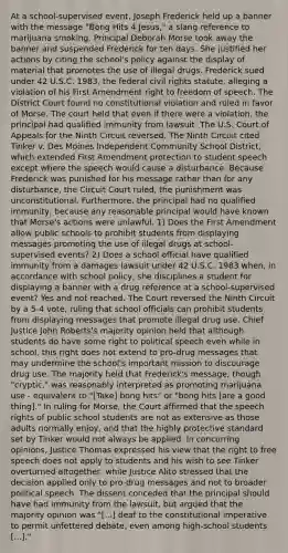 At a school-supervised event, Joseph Frederick held up a banner with the message "Bong Hits 4 Jesus," a slang reference to marijuana smoking. Principal Deborah Morse took away the banner and suspended Frederick for ten days. She justified her actions by citing the school's policy against the display of material that promotes the use of illegal drugs. Frederick sued under 42 U.S.C. 1983, the federal civil rights statute, alleging a violation of his First Amendment right to freedom of speech. The District Court found no constitutional violation and ruled in favor of Morse. The court held that even if there were a violation, the principal had qualified immunity from lawsuit. The U.S. Court of Appeals for the Ninth Circuit reversed. The Ninth Circuit cited Tinker v. Des Moines Independent Community School District, which extended First Amendment protection to student speech except where the speech would cause a disturbance. Because Frederick was punished for his message rather than for any disturbance, the Circuit Court ruled, the punishment was unconstitutional. Furthermore, the principal had no qualified immunity, because any reasonable principal would have known that Morse's actions were unlawful. 1) Does the First Amendment allow public schools to prohibit students from displaying messages promoting the use of illegal drugs at school-supervised events? 2) Does a school official have qualified immunity from a damages lawsuit under 42 U.S.C. 1983 when, in accordance with school policy, she disciplines a student for displaying a banner with a drug reference at a school-supervised event? Yes and not reached. The Court reversed the Ninth Circuit by a 5-4 vote, ruling that school officials can prohibit students from displaying messages that promote illegal drug use. Chief Justice John Roberts's majority opinion held that although students do have some right to political speech even while in school, this right does not extend to pro-drug messages that may undermine the school's important mission to discourage drug use. The majority held that Frederick's message, though "cryptic," was reasonably interpreted as promoting marijuana use - equivalent to "[Take] bong hits" or "bong hits [are a good thing]." In ruling for Morse, the Court affirmed that the speech rights of public school students are not as extensive as those adults normally enjoy, and that the highly protective standard set by Tinker would not always be applied. In concurring opinions, Justice Thomas expressed his view that the right to free speech does not apply to students and his wish to see Tinker overturned altogether, while Justice Alito stressed that the decision applied only to pro-drug messages and not to broader political speech. The dissent conceded that the principal should have had immunity from the lawsuit, but argued that the majority opinion was "[...] deaf to the constitutional imperative to permit unfettered debate, even among high-school students [...]."