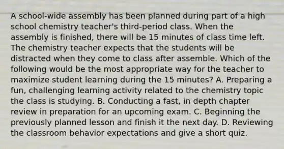 A school-wide assembly has been planned during part of a high school chemistry teacher's third-period class. When the assembly is finished, there will be 15 minutes of class time left. The chemistry teacher expects that the students will be distracted when they come to class after assemble. Which of the following would be the most appropriate way for the teacher to maximize student learning during the 15 minutes? A. Preparing a fun, challenging learning activity related to the chemistry topic the class is studying. B. Conducting a fast, in depth chapter review in preparation for an upcoming exam. C. Beginning the previously planned lesson and finish it the next day. D. Reviewing the classroom behavior expectations and give a short quiz.