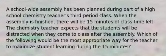 A school-wide assembly has been planned during part of a high school chemistry teacher's third-period class. When the assembly is finished, there will be 15 minutes of class time left. The chemistry teacher expects that the students will be distracted when they come to class after the assembly. Which of the following would be the most appropriate way for the teacher to maximize student learning during the 15 minutes?