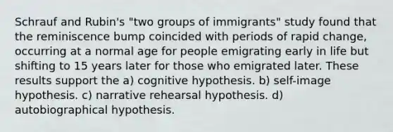 Schrauf and Rubin's "two groups of immigrants" study found that the reminiscence bump coincided with periods of rapid change, occurring at a normal age for people emigrating early in life but shifting to 15 years later for those who emigrated later. These results support the a) cognitive hypothesis. b) self-image hypothesis. c) narrative rehearsal hypothesis. d) autobiographical hypothesis.