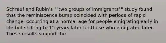 Schrauf and Rubin's ""two groups of immigrants"" study found that the reminiscence bump coincided with periods of rapid change, occurring at a normal age for people emigrating early in life but shifting to 15 years later for those who emigrated later. These results support the