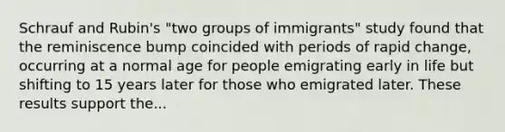 Schrauf and Rubin's "two groups of immigrants" study found that the reminiscence bump coincided with periods of rapid change, occurring at a normal age for people emigrating early in life but shifting to 15 years later for those who emigrated later. These results support the...