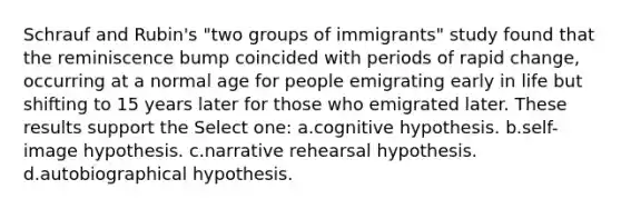 Schrauf and Rubin's "two groups of immigrants" study found that the reminiscence bump coincided with periods of rapid change, occurring at a normal age for people emigrating early in life but shifting to 15 years later for those who emigrated later. These results support the Select one: a.cognitive hypothesis. b.self-image hypothesis. c.narrative rehearsal hypothesis. d.autobiographical hypothesis.