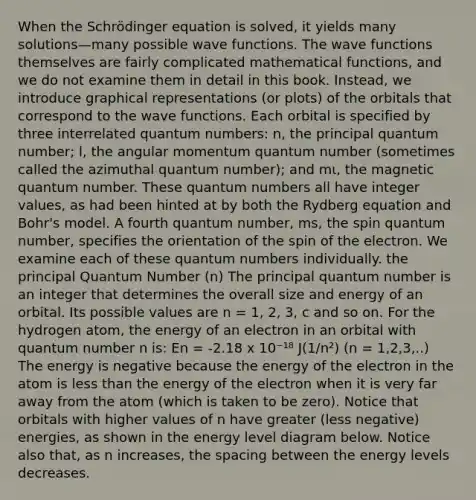 When the Schrödinger equation is solved, it yields many solutions—many possible wave functions. The wave functions themselves are fairly complicated mathematical functions, and we do not examine them in detail in this book. Instead, we introduce graphical representations (or plots) of the orbitals that correspond to the wave functions. Each orbital is specified by three interrelated quantum numbers: n, the principal quantum number; l, the angular momentum quantum number (sometimes called the azimuthal quantum number); and mι, the magnetic quantum number. These quantum numbers all have integer values, as had been hinted at by both the Rydberg equation and Bohr's model. A fourth quantum number, ms, the spin quantum number, specifies the orientation of the spin of the electron. We examine each of these quantum numbers individually. the principal Quantum Number (n) The principal quantum number is an integer that determines the overall size and energy of an orbital. Its possible values are n = 1, 2, 3, c and so on. For the hydrogen atom, the energy of an electron in an orbital with quantum number n is: En = -2.18 x 10⁻¹⁸ J(1/n²) (n = 1,2,3,..) The energy is negative because the energy of the electron in the atom is less than the energy of the electron when it is very far away from the atom (which is taken to be zero). Notice that orbitals with higher values of n have greater (less negative) energies, as shown in the energy level diagram below. Notice also that, as n increases, the spacing between the energy levels decreases.