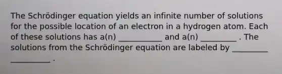 The Schrödinger equation yields an infinite number of solutions for the possible location of an electron in a hydrogen atom. Each of these solutions has a(n) ___________ and a(n) _________ . The solutions from the Schrödinger equation are labeled by _________ __________ .