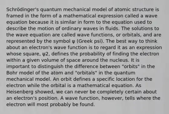 Schrödinger's quantum mechanical model of atomic structure is framed in the form of a mathematical expression called a wave equation because it is similar in form to the equation used to describe the motion of ordinary waves in fluids. The solutions to the wave equation are called wave functions, or orbitals, and are represented by the symbol ψ (Greek psi). The best way to think about an electron's wave function is to regard it as an expression whose square, ψ2, defines the probability of finding the electron within a given volume of space around the nucleus. It is important to distinguish the difference between "orbits" in the Bohr model of the atom and "orbitals" in the quantum mechanical model. An orbit defines a specific location for the electron while the orbital is a mathematical equation. As Heisenberg showed, we can never be completely certain about an electron's position. A wave function, however, tells where the electron will most probably be found.