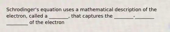 Schrodinger's equation uses a mathematical description of the electron, called a ________, that captures the ________-________ _________ of the electron