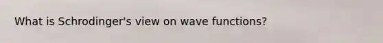 What is Schrodinger's view on wave functions?