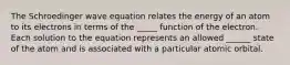 The Schroedinger wave equation relates the energy of an atom to its electrons in terms of the _____ function of the electron. Each solution to the equation represents an allowed ______ state of the atom and is associated with a particular atomic orbital.