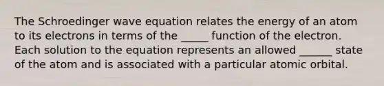 The Schroedinger wave equation relates the energy of an atom to its electrons in terms of the _____ function of the electron. Each solution to the equation represents an allowed ______ state of the atom and is associated with a particular atomic orbital.