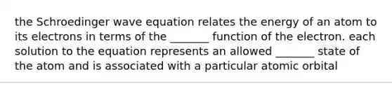 the Schroedinger wave equation relates the energy of an atom to its electrons in terms of the _______ function of the electron. each solution to the equation represents an allowed _______ state of the atom and is associated with a particular atomic orbital