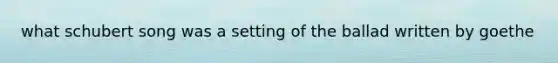 what schubert song was a setting of the ballad written by goethe