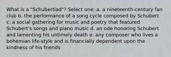 What is a "Schubertiad"? Select one: a. a nineteenth-century fan club​ b. ​the performance of a song cycle composed by Schubert c. ​a social gathering for music and poetry that featured Schubert's songs and piano music d. ​an ode honoring Schubert and lamenting his untimely death e. ​any composer who lives a bohemian life-style and is financially dependent upon the kindness of his friends