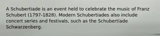 A Schubertiade is an event held to celebrate the music of Franz Schubert (1797-1828). Modern Schubertiades also include concert series and festivals, such as the Schubertiade Schwarzenberg.