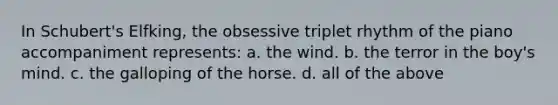 In Schubert's Elfking, the obsessive triplet rhythm of the piano accompaniment represents: a. the wind. b. the terror in the boy's mind. c. the galloping of the horse. d. all of the above