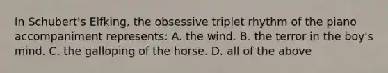 In Schubert's Elfking, the obsessive triplet rhythm of the piano accompaniment represents: A. the wind. B. the terror in the boy's mind. C. the galloping of the horse. D. all of the above