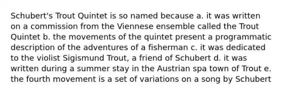 Schubert's Trout Quintet is so named because a. it was written on a commission from the Viennese ensemble called the Trout Quintet b. the movements of the quintet present a programmatic description of the adventures of a fisherman c. it was dedicated to the violist Sigismund Trout, a friend of Schubert d. it was written during a summer stay in the Austrian spa town of Trout e. the fourth movement is a set of variations on a song by Schubert